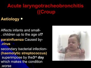 Acute laryngotracheobronchitis (Croup)   Aetiology -Affects infants and small children up to the age of  7 . -Caused by  parainfluenza virus . -secondary bacterial infection  (haemolytic streptococcus)  superimpose by the  3 rd  day  which makes the condition worse. 