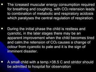 The icreased muscular energy consumption required for breathing and coughing, with CO 2  retension leads to combination of metabolic and respiratory acidosis which paralyses the central regulation of respiration. During the initial phase the child is restless and cyanotic, in the later stages there may be an apparent improvement when the child becomes tired and calm.the retension of CO 2  causes a change of colour from cyanotic to pale and it is the sign of imminent disaster. A small child with a temp.>38.5 C and stridor should be admitted to hospital for observation 