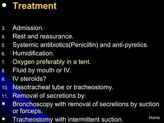 Treatment   Admission. Rest and reasurance. Systemic antibiotics(Penicillin) and anti-pyretics. Humidification. Oxygen preferably in a tent . Fluid by mouth or IV. IV steroids? Nasotracheal tube or tracheostomy. Removal of secretions by: Bronchoscopy with removal of secretions by suction  or forceps. Tracheostomy with intermittent suction. Home 