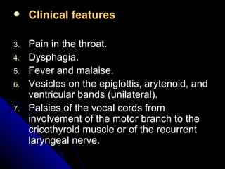 Clinical features Pain in the throat. Dysphagia. Fever and malaise. Vesicles on the epiglottis, arytenoid, and ventricular bands (unilateral). Palsies of the vocal cords from involvement of the motor branch to the cricothyroid muscle or of the recurrent laryngeal nerve. 