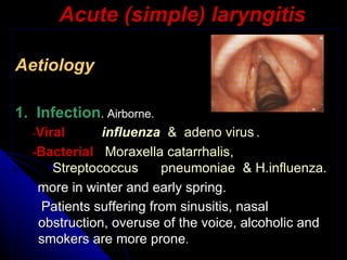 Acute (simple) laryngitis Aetiology 1.  Infection . Airborne. - Viral   influenza    &  adeno virus  . - Bacterial   Moraxella catarrhalis,  Streptococcus      pneumoniae   &  H.influenza. more in winter and early spring.  Patients suffering from sinusitis, nasal obstruction, overuse of the voice, alcoholic and smokers are more prone . 