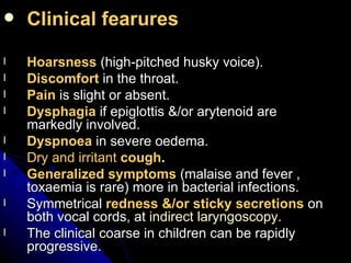 Clinical fearures Hoarsness  (high-pitched husky voice). Discomfort   in the throat. Pain  is slight or absent. Dysphagia  if epiglottis &/or arytenoid are markedly involved. Dyspnoea  in severe oedema. Dry and irritant  cough . Generalized symptoms  (malaise and fever , toxaemia is rare) more in bacterial infections. Symmetrical  redness &/or sticky secretions  on both vocal cords, at  indirect laryngoscopy . The clinical coarse in children can be rapidly progressive. 