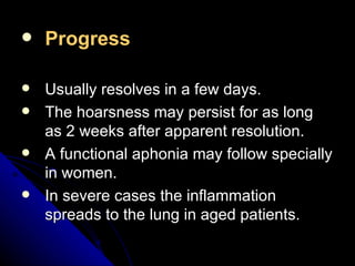 Progress Usually resolves in a few days. The hoarsness may persist for as long as 2 weeks after apparent resolution. A functional aphonia may follow specially in women. In severe cases the inflammation spreads to the lung in aged patients. 