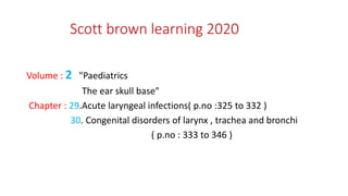 Scott brown learning 2020
Volume : 2 "Paediatrics
The ear skull base"
Chapter : 29.Acute laryngeal infections( p.no :325 to 332 )
30. Congenital disorders of larynx , trachea and bronchi
( p.no : 333 to 346 )
 