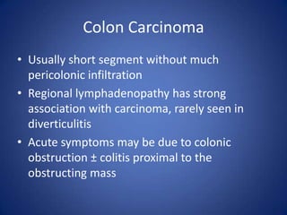 Colon Carcinoma
• Usually short segment without much
pericolonic infiltration
• Regional lymphadenopathy has strong
association with carcinoma, rarely seen in
diverticulitis
• Acute symptoms may be due to colonic
obstruction ± colitis proximal to the
obstructing mass
 