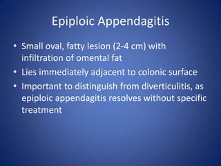 Epiploic Appendagitis
• Small oval, fatty lesion (2-4 cm) with
infiltration of omental fat
• Lies immediately adjacent to colonic surface
• Important to distinguish from diverticulitis, as
epiploic appendagitis resolves without specific
treatment
 
