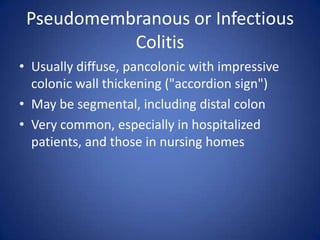 Pseudomembranous or Infectious
Colitis
• Usually diffuse, pancolonic with impressive
colonic wall thickening ("accordion sign")
• May be segmental, including distal colon
• Very common, especially in hospitalized
patients, and those in nursing homes
 