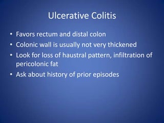 Ulcerative Colitis
• Favors rectum and distal colon
• Colonic wall is usually not very thickened
• Look for loss of haustral pattern, infiltration of
pericolonic fat
• Ask about history of prior episodes
 