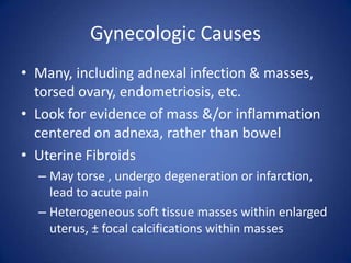 Gynecologic Causes
• Many, including adnexal infection & masses,
torsed ovary, endometriosis, etc.
• Look for evidence of mass &/or inflammation
centered on adnexa, rather than bowel
• Uterine Fibroids
– May torse , undergo degeneration or infarction,
lead to acute pain
– Heterogeneous soft tissue masses within enlarged
uterus, ± focal calcifications within masses
 
