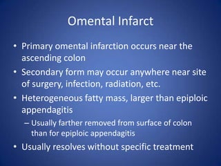 Omental Infarct
• Primary omental infarction occurs near the
ascending colon
• Secondary form may occur anywhere near site
of surgery, infection, radiation, etc.
• Heterogeneous fatty mass, larger than epiploic
appendagitis
– Usually farther removed from surface of colon
than for epiploic appendagitis
• Usually resolves without specific treatment
 