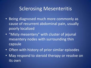 Sclerosing Mesenteritis
• Being diagnosed much more commonly as
cause of recurrent abdominal pain, usually
poorly localized
• "Misty mesentery" with cluster of jejunal
mesentery nodes with surrounding thin
capsule
• Often with history of prior similar episodes
• May respond to steroid therapy or resolve on
its own
 