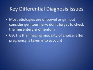 Key Differential Diagnosis Issues
• Most etiologies are of bowel origin, but
consider genitourinary; don't forget to check
the mesentery & omentum
• CECT is the imaging modality of choice, after
pregnancy is taken into account
 