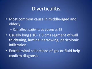 Diverticulitis
• Most common cause in middle-aged and
elderly
– Can affect patients as young as 25
• Usually long ( 10- 1 5 cm) segment of wall
thickening, luminal narrowing, pericolonic
infiltration
• Extraluminal collections of gas or fluid help
confirm diagnosis
 