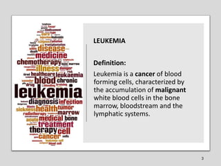 LEUKEMIA
Definition:
Leukemia is a cancer of blood
forming cells, characterized by
the accumulation of malignant
white blo...