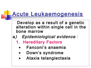 Acute Leukaemogenesis 
Develop as a result of a genetic 
alteration within single cell in the 
bone marrow 
a) Epidemiological evidence : 
1. Hereditary Factors 
	 	 · Fanconi’s anaemia 
	 	 · Down’s syndrome 
	 	 · Ataxia telangiectasia 
 