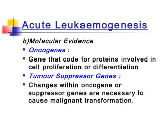 Acute Leukaemogenesis 
b)Molecular Evidence 
 Oncogenes : 
 Gene that code for proteins involved in 
cell proliferation or differentiation 
 Tumour Suppressor Genes : 
 Changes within oncogene or 
suppressor genes are necessary to 
cause malignant transformation. 
 