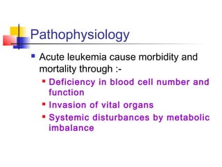 Pathophysiology 
 Acute leukemia cause morbidity and 
mortality through :- 
 Deficiency in blood cell number and 
function 
 Invasion of vital organs 
 Systemic disturbances by metabolic 
imbalance 
 