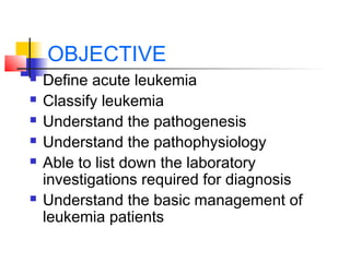 OBJECTIVE 
 Define acute leukemia 
 Classify leukemia 
 Understand the pathogenesis 
 Understand the pathophysiology 
 Able to list down the laboratory 
investigations required for diagnosis 
 Understand the basic management of 
leukemia patients 
 