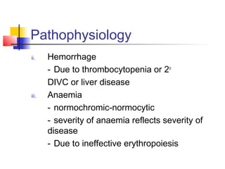 Pathophysiology 
ii. Hemorrhage 
- Due to thrombocytopenia or 2o 
DIVC or liver disease 
iii. Anaemia 
- normochromic-normocytic 
- severity of anaemia reflects severity of 
disease 
- Due to ineffective erythropoiesis 
 