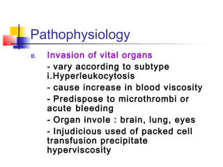Pathophysiology 
B. Invasion of vital organs 
- vary according to subtype 
i.Hyperleukocytosis 
- cause increase in blood viscosity 
- Predispose to microthrombi or 
acute bleeding 
- Organ invole : brain, lung, eyes 
- Injudicious used of packed cell 
transfusion precipitate 
hyperviscosity 
 