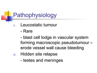 Pathophysiology 
ii. Leucostatic tumour 
- Rare 
- blast cell lodge in vascular system 
forming macroscopic pseudotumour – 
erode vessel wall cause bleeding 
iii. Hidden site relapse 
- testes and meninges 
 