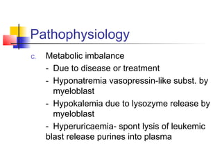Pathophysiology 
C. Metabolic imbalance 
- Due to disease or treatment 
- Hyponatremia vasopressin-like subst. by 
myeloblast 
- Hypokalemia due to lysozyme release by 
myeloblast 
- Hyperuricaemia- spont lysis of leukemic 
blast release purines into plasma 
 