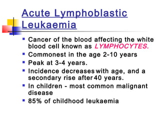 Acute Lymphoblastic 
Leukaemia 
 Cancer of the blood affecting the white 
blood cell known as LYMPHOCYTES. 
 Commonest in the age 2-10 years 
 Peak at 3-4 years. 
 Incidence decreases with age, and a 
secondary rise after 40 years. 
 In children - most common malignant 
disease 
 85% of childhood leukaemia 
 