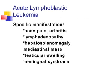 Acute Lymphoblastic 
Leukemia 
Specific manifestation : 
*bone pain, arthritis 
*lymphadenopathy 
*hepatosplenomegaly 
*mediastinal mass 
*testicular swelling 
*meningeal syndrome 
 