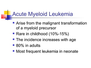 Acute Myeloid Leukemia 
 Arise from the malignant transformation 
of a myeloid precursor 
 Rare in childhood (10%-15%) 
 The incidence increases with age 
 80% in adults 
 Most frequent leukemia in neonate 
 