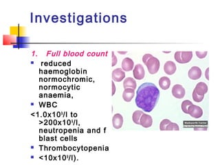 Investigations 
1. Full blood count 
 reduced 
haemoglobin 
normochromic, 
normocytic 
anaemia, 
 WBC 
<1.0x109/l to 
>200x109/l, 
neutropenia and f 
blast cells 
 Thrombocytopenia 
 <10x109/l). 
 