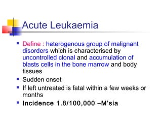 Acute Leukaemia 
 Define : heterogenous group of malignant 
disorders which is characterised by 
uncontrolled clonal and accumulation of 
blasts cells in the bone marrow and body 
tissues 
 Sudden onset 
 If left untreated is fatal within a few weeks or 
months 
 Incidence 1.8/100,000 –M’sia 
 