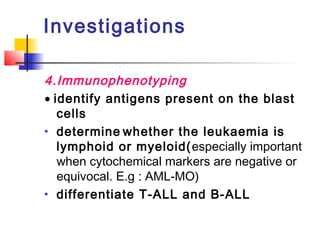 Investigations 
4.Immunophenotyping 
· identify antigens present on the blast 
cells 
· determine whether the leukaemia is 
lymphoid or myeloid(especially important 
when cytochemical markers are negative or 
equivocal. E.g : AML-MO) 
· differentiate T-ALL and B-ALL 
 