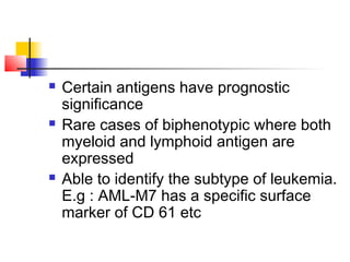  Certain antigens have prognostic 
significance 
 Rare cases of biphenotypic where both 
myeloid and lymphoid antigen are 
expressed 
 Able to identify the subtype of leukemia. 
E.g : AML-M7 has a specific surface 
marker of CD 61 etc 
 