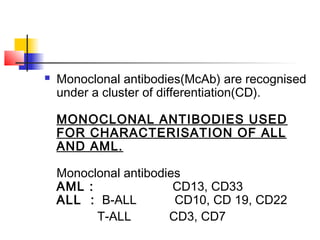  Monoclonal antibodies(McAb) are recognised 
under a cluster of differentiation(CD). 
MONOCLONAL ANTIBODIES USED 
FOR CHARACTERISATION OF ALL 
AND AML. 
Monoclonal antibodies 
AML : CD13, CD33 
ALL : B-ALL CD10, CD 19, CD22 
T-ALL CD3, CD7 
 