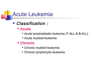 Acute Leukemia 
 Classification : 
 Acute 
 Acute lymphoblastic leukemia (T-ALL & B-ALL) 
 Acute myeloid leukemia 
 Chronic 
 Chronic myeloid leukemia 
 Chronic lymphocytic leukemia 
 