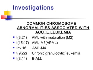 Investigations 
COMMON CHROMOSOME 
ABNORMALITIES ASSOCIATED WITH 
ACUTE LEUKEMIA 
 t(8;21) AML with maturation (M2) 
 t(15;17) AML-M3(APML) 
 Inv 16 AML-M4 
 t(9;22) Chronic granulocytic leukemia 
 t(8;14) B-ALL 
 