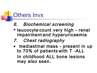 Others Invx 
6. Biochemical screening 
 leucocyte count very high - renal 
impairment and hyperuricaemia 
7. Chest radiography 
· mediastinal mass - present in up 
to 70% of patients with T -ALL 
In childhood ALL bone lesions 
may also seen. 
 