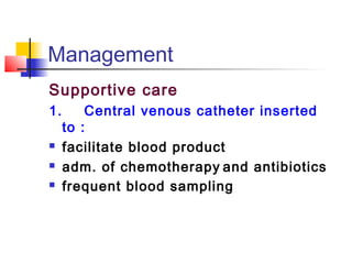 Management 
Supportive care 
1. Central venous catheter inserted 
to : 
 facilitate blood product 
 adm. of chemotherapy and antibiotics 
 frequent blood sampling 
 