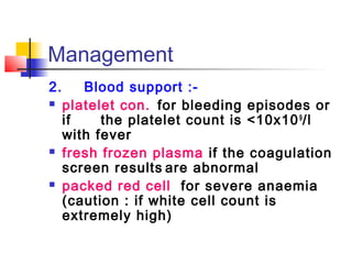Management 
2. Blood support :- 
 platelet con. for bleeding episodes or 
if the platelet count is <10x109/l 
with fever 
 fresh frozen plasma if the coagulation 
screen results are abnormal 
 packed red cell for severe anaemia 
(caution : if white cell count is 
extremely high) 
 