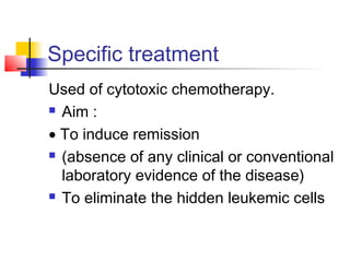 Specific treatment 
Used of cytotoxic chemotherapy. 
 Aim : 
· To induce remission 
 (absence of any clinical or conventional 
laboratory evidence of the disease) 
 To eliminate the hidden leukemic cells 
 
