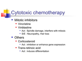 Cytotoxic chemotherapy 
 Mitotic inhibitors 
 Vincristine 
 Vinblastine 
 Act : Spindle damage, interfere with mitosis 
 S/E : Neuropathy, Hair loss 
 Others 
 Corticosteroid 
 Act : inhibition or enhance gene expression 
 Trans-retinoic acid 
 Act : induces differentiation 
 