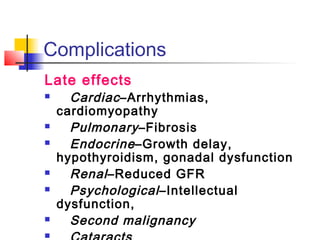 Complications 
Late effects 
 Cardiac –Arrhythmias, 
cardiomyopathy 
 Pulmonary –Fibrosis 
 Endocrine –Growth delay, 
hypothyroidism, gonadal dysfunction 
 Renal –Reduced GFR 
 Psychological –Intellectual 
dysfunction, 
 Second malignancy 
 Cataracts 
 