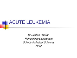 ACUTE LEUKEMIA 
Dr Rosline Hassan 
Hematology Department 
School of Medical Sciences 
USM 
 