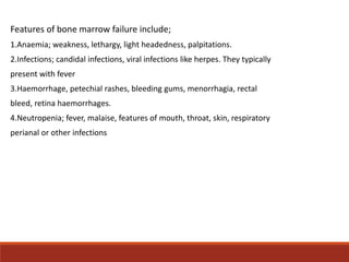 Features of bone marrow failure include;
1.Anaemia; weakness, lethargy, light headedness, palpitations.
2.Infections; cand...