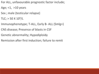 For ALL, unfavourable prognostic factor include;
Age; <1, >10 years
Sex ; male (testicular relapse)
TLC; > 50 X 109/L
Immu...
