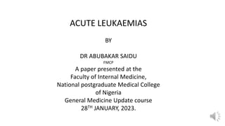 ACUTE LEUKAEMIAS
BY
DR ABUBAKAR SAIDU
FMCP
A paper presented at the
Faculty of Internal Medicine,
National postgraduate Medical College
of Nigeria
General Medicine Update course
28TH JANUARY, 2023.
 