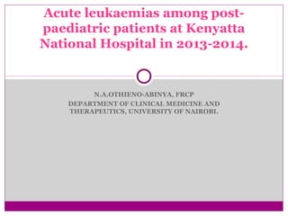Acute leukaemias among post-paediatric 
patients at Kenyatta 
National Hospital in 2013-2014. 
N.A.OTHIENO-ABINYA, FRCP 
DEPARTMENT OF CLINICAL MEDICINE AND 
THERAPEUTICS, UNIVERSITY OF NAIROBI. 
 