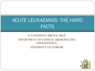ACUTE LEUKAEMIAS: THE HARD 
FACTS 
N.A.OTHIENO-ABINYA, FRCP 
DEPARTMENT OF CLINICAL MEDICINE AND 
THERAPEUTICS, 
UNIVERSITY OF NAIROBI 
 