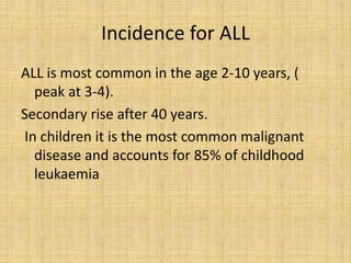 Incidence for ALL
ALL is most common in the age 2-10 years, (
peak at 3-4).
Secondary rise after 40 years.
In children it is the most common malignant
disease and accounts for 85% of childhood
leukaemia

 
