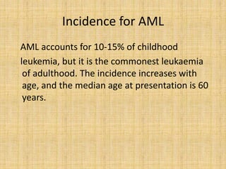 Incidence for AML
AML accounts for 10-15% of childhood
leukemia, but it is the commonest leukaemia
of adulthood. The incidence increases with
age, and the median age at presentation is 60
years.

 